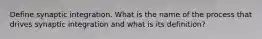 Define synaptic integration. What is the name of the process that drives synaptic integration and what is its definition?