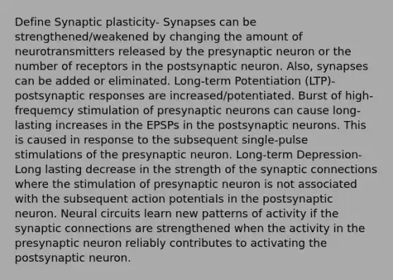 Define Synaptic plasticity- Synapses can be strengthened/weakened by changing the amount of neurotransmitters released by the presynaptic neuron or the number of receptors in the postsynaptic neuron. Also, synapses can be added or eliminated. Long-term Potentiation (LTP)- postsynaptic responses are increased/potentiated. Burst of high-frequemcy stimulation of presynaptic neurons can cause long-lasting increases in the EPSPs in the postsynaptic neurons. This is caused in response to the subsequent single-pulse stimulations of the presynaptic neuron. Long-term Depression- Long lasting decrease in the strength of the synaptic connections where the stimulation of presynaptic neuron is not associated with the subsequent action potentials in the postsynaptic neuron. Neural circuits learn new patterns of activity if the synaptic connections are strengthened when the activity in the presynaptic neuron reliably contributes to activating the postsynaptic neuron.