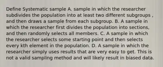 Define Systematic sample A. sample in which the researcher subdivides the population into at least two different subgroups , and then draws a sample from each subgroup. B. A sample in which the researcher first divides the population into sections, and then randomly selects all members. C. A sample in which the researcher selects some starting point and then selects every kth element in the population. D. A sample in which the researcher simply uses results that are very easy to get. This is not a valid sampling method and will likely result in biased data.