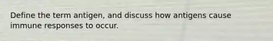 Define the term antigen, and discuss how antigens cause immune responses to occur.