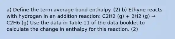 a) Define the term average bond enthalpy. (2) b) Ethyne reacts with hydrogen in an addition reaction: C2H2 (g) + 2H2 (g) → C2H6 (g) Use the data in Table 11 of the data booklet to calculate the change in enthalpy for this reaction. (2)