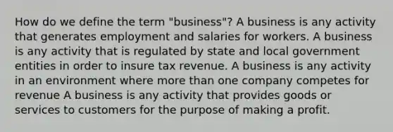 How do we define the term "business"? A business is any activity that generates employment and salaries for workers. A business is any activity that is regulated by state and local government entities in order to insure tax revenue. A business is any activity in an environment where <a href='https://www.questionai.com/knowledge/keWHlEPx42-more-than' class='anchor-knowledge'>more than</a> one company competes for revenue A business is any activity that provides goods or services to customers for the purpose of making a profit.