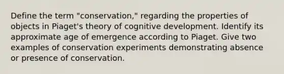 Define the term "conservation," regarding the properties of objects in Piaget's theory of cognitive development. Identify its approximate age of emergence according to Piaget. Give two examples of conservation experiments demonstrating absence or presence of conservation.