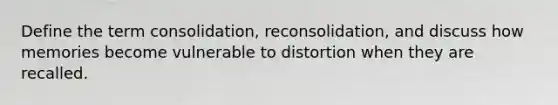 Define the term consolidation, reconsolidation, and discuss how memories become vulnerable to distortion when they are recalled.