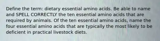 Define the term: dietary essential amino acids. Be able to name and SPELL CORRECTLY the ten essential amino acids that are required by animals. Of the ten essential amino acids, name the four essential amino acids that are typically the most likely to be deficient in practical livestock diets.