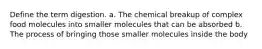 Define the term digestion. a. The chemical breakup of complex food molecules into smaller molecules that can be absorbed b. The process of bringing those smaller molecules inside the body