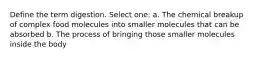 Define the term digestion. Select one: a. The chemical breakup of complex food molecules into smaller molecules that can be absorbed b. The process of bringing those smaller molecules inside the body