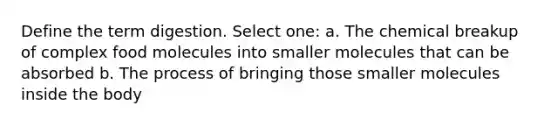 Define the term digestion. Select one: a. The chemical breakup of complex food molecules into smaller molecules that can be absorbed b. The process of bringing those smaller molecules inside the body