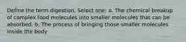 Define the term digestion. Select one: a. The chemical breakup of complex food molecules into smaller molecules that can be absorbed. b. The process of bringing those smaller molecules inside the body