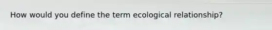 How would you define the term ecological relationship?