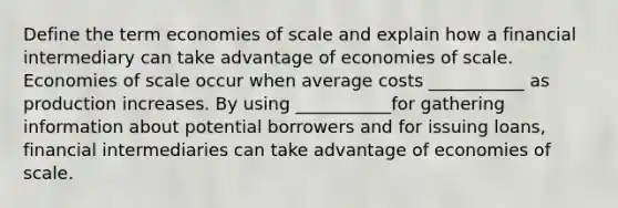 Define the term economies of scale and explain how a financial intermediary can take advantage of economies of scale. Economies of scale occur when average costs ___________ as production increases. By using ___________for gathering information about potential borrowers and for issuing loans, financial intermediaries can take advantage of economies of scale.