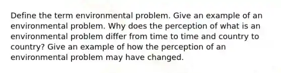 Define the term environmental problem. Give an example of an environmental problem. Why does the perception of what is an environmental problem differ from time to time and country to country? Give an example of how the perception of an environmental problem may have changed.