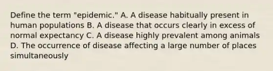 Define the term "epidemic." A. A disease habitually present in human populations B. A disease that occurs clearly in excess of normal expectancy C. A disease highly prevalent among animals D. The occurrence of disease affecting a large number of places simultaneously