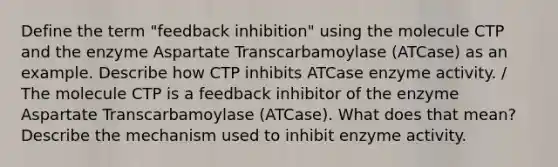 Define the term "feedback inhibition" using the molecule CTP and the enzyme Aspartate Transcarbamoylase (ATCase) as an example. Describe how CTP inhibits ATCase enzyme activity. / The molecule CTP is a feedback inhibitor of the enzyme Aspartate Transcarbamoylase (ATCase). What does that mean? Describe the mechanism used to inhibit enzyme activity.