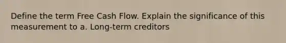 Define the term Free Cash Flow. Explain the significance of this measurement to a. Long-term creditors