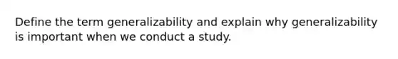 Define the term generalizability and explain why generalizability is important when we conduct a study.