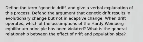 Define the term "genetic drift" and give a verbal explanation of this process. Defend the argument that genetic drift results in evolutionary change but not in adaptive change. When drift operates, which of the assumptions of the Hardy-Weinberg equilibrium principle has been violated? What is the general relationship between the effect of drift and population size?