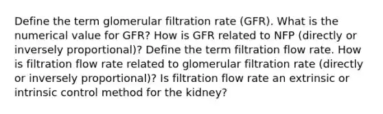 Define the term glomerular filtration rate (GFR). What is the numerical value for GFR? How is GFR related to NFP (directly or inversely proportional)? Define the term filtration flow rate. How is filtration flow rate related to glomerular filtration rate (directly or inversely proportional)? Is filtration flow rate an extrinsic or intrinsic control method for the kidney?