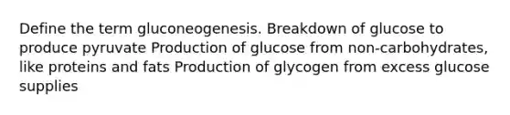 Define the term gluconeogenesis. Breakdown of glucose to produce pyruvate Production of glucose from non-carbohydrates, like proteins and fats Production of glycogen from excess glucose supplies