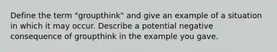 Define the term "groupthink" and give an example of a situation in which it may occur. Describe a potential negative consequence of groupthink in the example you gave.