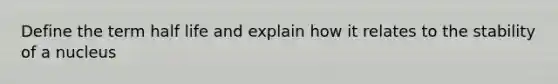 Define the term half life and explain how it relates to the stability of a nucleus