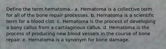 Define the term hematoma.- a. Hematoma is a collective term for all of the bone repair processes. b. Hematoma is a scientific term for a blood clot. c. Hematoma is the process of developing a bony callus from a cartilaginous callus. d. Hematoma is the process of producing new blood vessels in the course of bone repair. e. Hematoma is a synonym for bone damage.