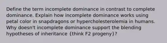 Define the term incomplete dominance in contrast to complete dominance. Explain how incomplete dominance works using petal color in snapdragons or hypercholesterolemia in humans. Why doesn't incomplete dominance support the blending hypotheses of inheritance (think F2 progeny)?