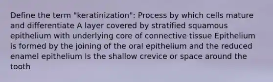 Define the term "keratinization": Process by which cells mature and differentiate A layer covered by stratified squamous epithelium with underlying core of connective tissue Epithelium is formed by the joining of the oral epithelium and the reduced enamel epithelium Is the shallow crevice or space around the tooth