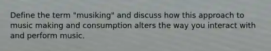 Define the term "musiking" and discuss how this approach to music making and consumption alters the way you interact with and perform music.