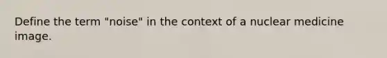Define the term "noise" in the context of a nuclear medicine image.