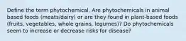 Define the term phytochemical. Are phytochemicals in animal based foods (meats/dairy) or are they found in plant-based foods (fruits, vegetables, whole grains, legumes)? Do phytochemicals seem to increase or decrease risks for disease?