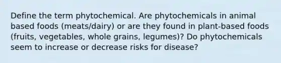 Define the term phytochemical. Are phytochemicals in animal based foods (meats/dairy) or are they found in plant-based foods (fruits, vegetables, whole grains, legumes)? Do phytochemicals seem to increase or decrease risks for disease?