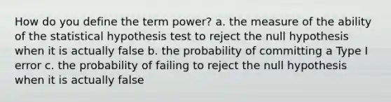 How do you define the term power? a. the measure of the ability of the statistical hypothesis test to reject the null hypothesis when it is actually false b. the probability of committing a Type I error c. the probability of failing to reject the null hypothesis when it is actually false