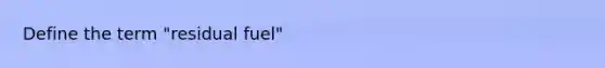 Define the term "residual fuel"