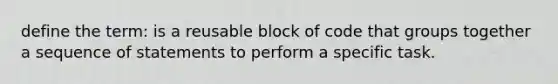 define the term: is a reusable block of code that groups together a sequence of statements to perform a specific task.