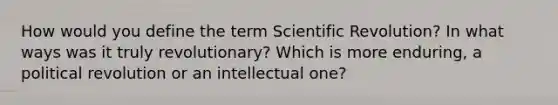 How would you define the term Scientific Revolution? In what ways was it truly revolutionary? Which is more enduring, a political revolution or an intellectual one?