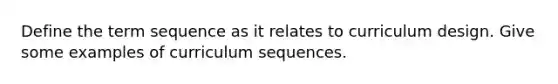 Define the term sequence as it relates to curriculum design. Give some examples of curriculum sequences.