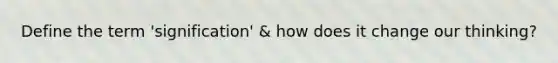 Define the term 'signification' & how does it change our thinking?