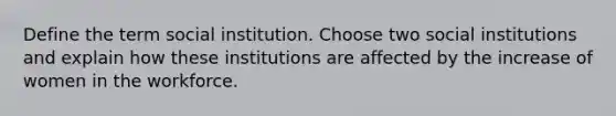 Define the term social institution. Choose two social institutions and explain how these institutions are affected by the increase of women in the workforce.