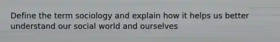 Define the term sociology and explain how it helps us better understand our social world and ourselves