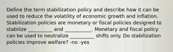 Define the term stabilization policy and describe how it can be used to reduce the volatility of economic growth and inflation. Stabilization policies are monetary or fiscal policies designed to stabilize __________ and ___________. Monetary and fiscal policy can be used to neutralize __________ shifts only. Do stabilization policies improve welfare? -no -yes