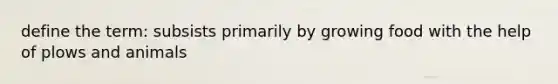 define the term: subsists primarily by growing food with the help of plows and animals