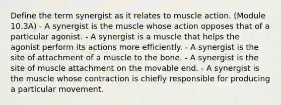 Define the term synergist as it relates to muscle action. (Module 10.3A) - A synergist is the muscle whose action opposes that of a particular agonist. - A synergist is a muscle that helps the agonist perform its actions more efficiently. - A synergist is the site of attachment of a muscle to the bone. - A synergist is the site of muscle attachment on the movable end. - A synergist is the muscle whose contraction is chiefly responsible for producing a particular movement.