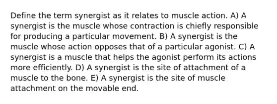 Define the term synergist as it relates to muscle action. A) A synergist is the muscle whose contraction is chiefly responsible for producing a particular movement. B) A synergist is the muscle whose action opposes that of a particular agonist. C) A synergist is a muscle that helps the agonist perform its actions more efficiently. D) A synergist is the site of attachment of a muscle to the bone. E) A synergist is the site of muscle attachment on the movable end.