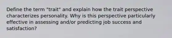 Define the term "trait" and explain how the trait perspective characterizes personality. Why is this perspective particularly effective in assessing and/or predicting job success and satisfaction?