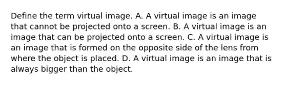 Define the term virtual image. A. A virtual image is an image that cannot be projected onto a screen. B. A virtual image is an image that can be projected onto a screen. C. A virtual image is an image that is formed on the opposite side of the lens from where the object is placed. D. A virtual image is an image that is always bigger than the object.