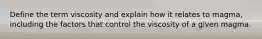 Define the term viscosity and explain how it relates to magma, including the factors that control the viscosity of a given magma.