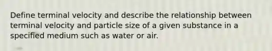 Define terminal velocity and describe the relationship between terminal velocity and particle size of a given substance in a specified medium such as water or air.