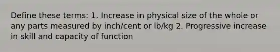 Define these terms: 1. Increase in physical size of the whole or any parts measured by inch/cent or lb/kg 2. Progressive increase in skill and capacity of function