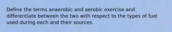 Define the terms anaerobic and aerobic exercise and differentiate between the two with respect to the types of fuel used during each and their sources.